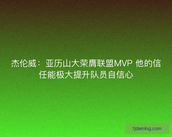 杰伦威：亚历山大荣膺联盟MVP 他的信任能极大提升队员自信心