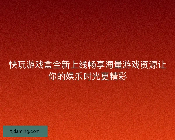 快玩游戏盒全新上线畅享海量游戏资源让你的娱乐时光更精彩