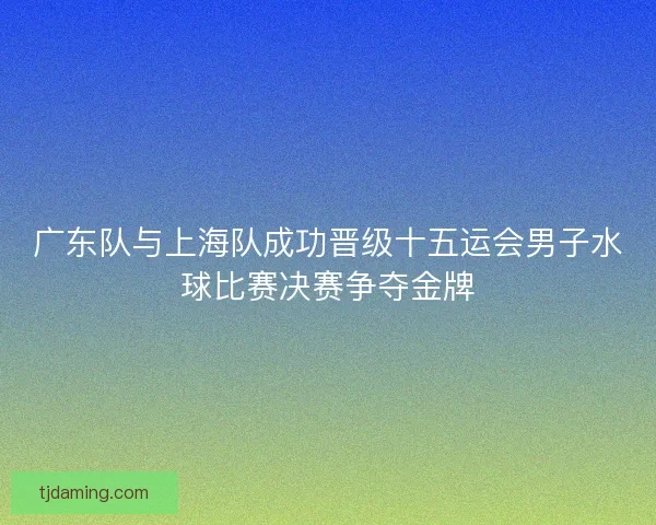 广东队与上海队成功晋级十五运会男子水球比赛决赛争夺金牌