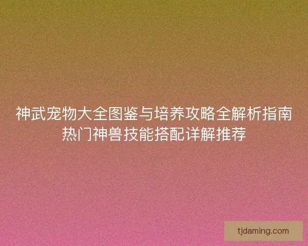 神武宠物大全图鉴与培养攻略全解析指南热门神兽技能搭配详解推荐