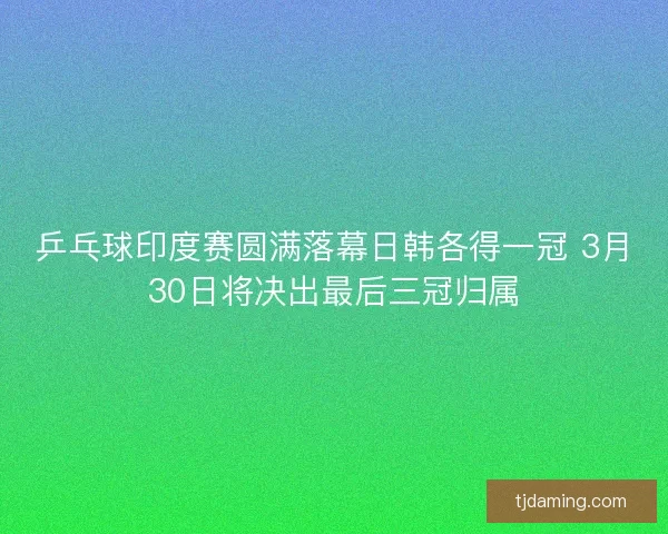 乒乓球印度赛圆满落幕日韩各得一冠 3月30日将决出最后三冠归属