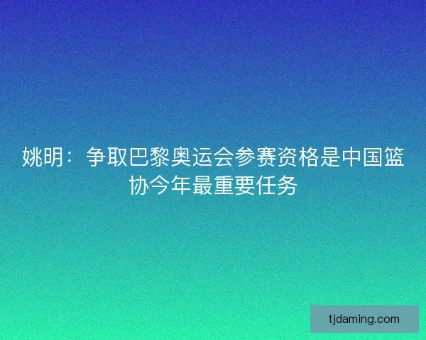 姚明：争取巴黎奥运会参赛资格是中国篮协今年最重要任务