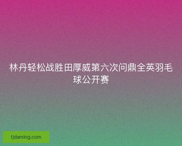 林丹轻松战胜田厚威第六次问鼎全英羽毛球公开赛 林丹轻松战胜田厚威第六次问鼎全英羽毛球公开赛