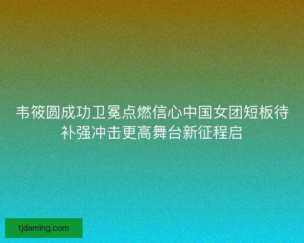韦筱圆成功卫冕点燃信心中国女团短板待补强冲击更高舞台新征程启