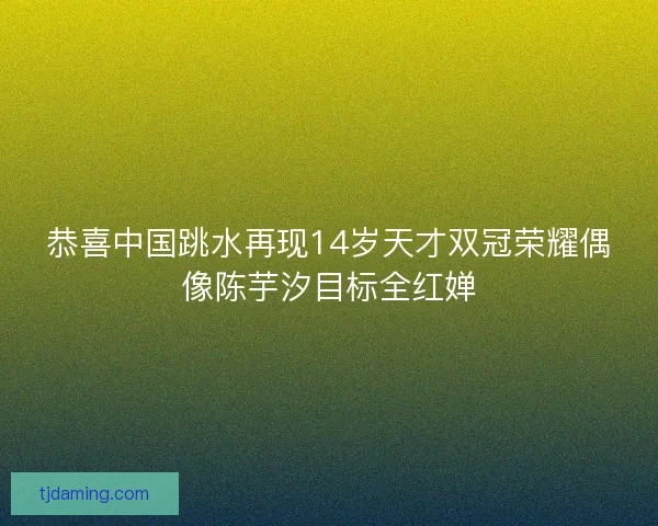 恭喜中国跳水再现14岁天才双冠荣耀偶像陈芋汐目标全红婵 恭喜中国跳水再现14岁天才双冠荣耀偶像陈芋汐目标全红婵
