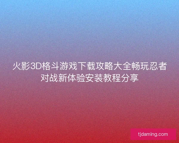 火影3D格斗游戏下载攻略大全畅玩忍者对战新体验安装教程分享 火影3D格斗游戏下载攻略大全畅玩忍者对战新体验安装教程分享