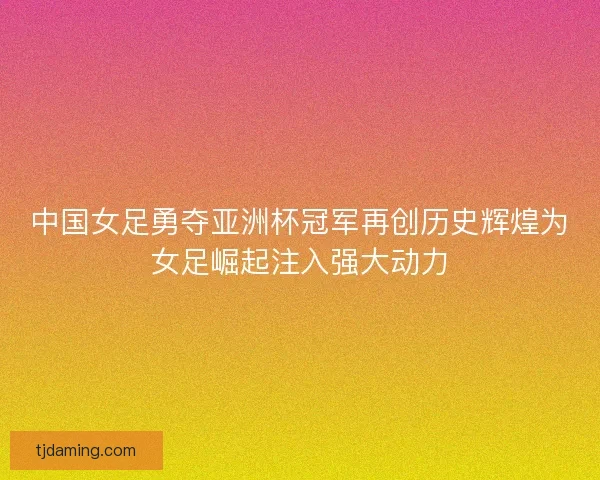 中国女足勇夺亚洲杯冠军再创历史辉煌为女足崛起注入强大动力 中国女足勇夺亚洲杯冠军再创历史辉煌为女足崛起注入强大动力