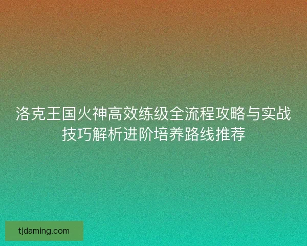 洛克王国火神高效练级全流程攻略与实战技巧解析进阶培养路线推荐