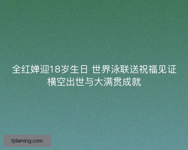全红婵迎18岁生日 世界泳联送祝福见证横空出世与大满贯成就