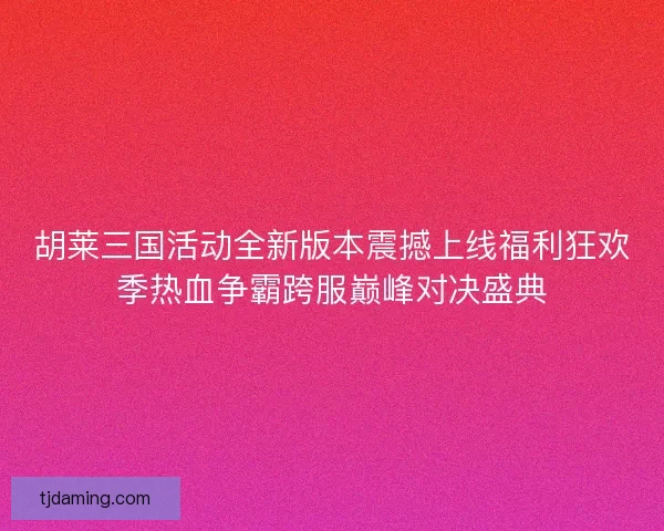 胡莱三国活动全新版本震撼上线福利狂欢季热血争霸跨服巅峰对决盛典