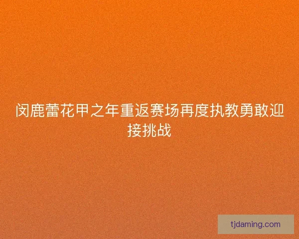 闵鹿蕾花甲之年重返赛场再度执教勇敢迎接挑战 闵鹿蕾花甲之年重返赛场再度执教勇敢迎接挑战