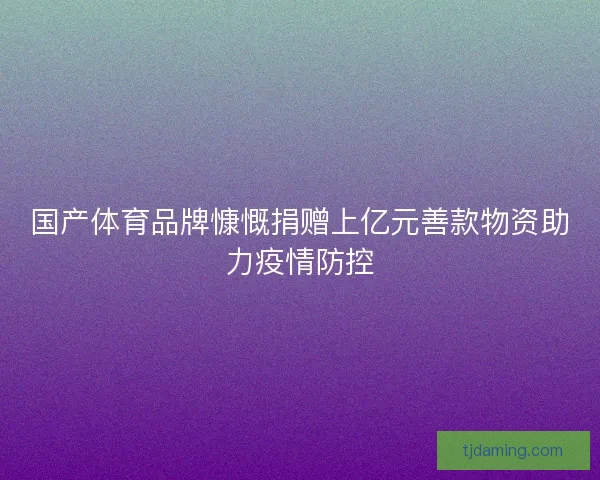 国产体育品牌慷慨捐赠上亿元善款物资助力疫情防控 国产体育品牌慷慨捐赠上亿元善款物资助力疫情防控