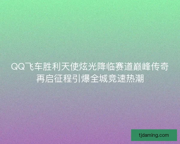 QQ飞车胜利天使炫光降临赛道巅峰传奇再启征程引爆全城竞速热潮 QQ飞车胜利天使炫光降临赛道巅峰传奇再启征程引爆全城竞速热潮