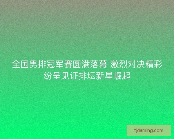 全国男排冠军赛圆满落幕 激烈对决精彩纷呈见证排坛新星崛起 全国男排冠军赛圆满落幕 激烈对决精彩纷呈见证排坛新星崛起