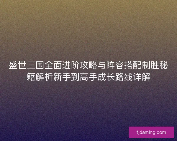 盛世三国全面进阶攻略与阵容搭配制胜秘籍解析新手到高手成长路线详解
