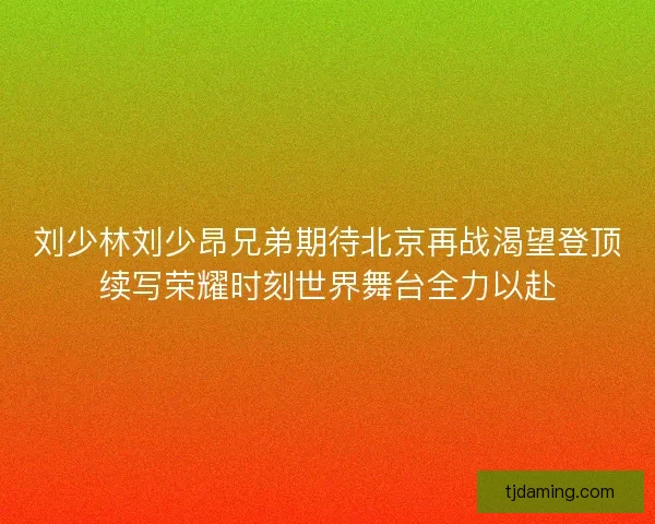 刘少林刘少昂兄弟期待北京再战渴望登顶续写荣耀时刻世界舞台全力以赴 刘少林刘少昂兄弟期待北京再战渴望登顶续写荣耀时刻世界舞台全力以赴