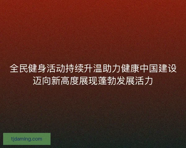 全民健身活动持续升温助力健康中国建设迈向新高度展现蓬勃发展活力
