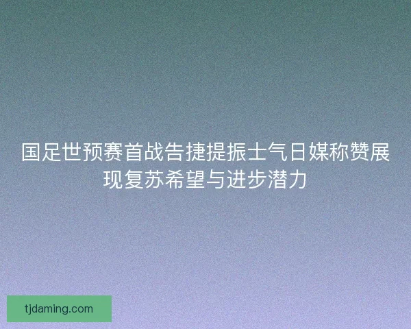国足世预赛首战告捷提振士气日媒称赞展现复苏希望与进步潜力 国足世预赛首战告捷提振士气日媒称赞展现复苏希望与进步潜力